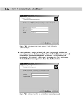 142   Part II ✦ Implementing the Active Directory




                Figure 7-20: Enter a user name and password with Enterprise
                Admin privileges.


             6. A window appears, shown in Figure 7-21, where you enter the administrator
                account password for the local machine. When the Active Directory is removed,
                you no longer use an Enterprise Admin account, but a local administrator
                account since the computer will become a member server. Enter and confirm
                the desired administrator password. Then click the Next button.




                Figure 7-21: Enter and confirm an administrator account password.
 