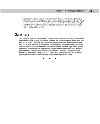 Chapter 7 ✦ Setting Up Resources          143

     7. A summary window of your choices appears. Review your choices, then click
        Next to begin the uninstallation. When uninstallation is complete, click the Finish
        button and reboot your server. When the server is rebooted, it will be a simple
        member server in the domain, or if you have removed the domain, the server
        will be a standalone server.



Summary
  This chapter explored creating child and grandchild domains, creating new domains
  in the same forest, placing operations masters, and uninstalling the Active Directory.
  Due to the Active Directory installation, the installation tasks are not difficult, but
  they do require planning to ensure that you implement an Active Directory domain
  and forest structure that is right for your environment. Likewise, operations master
  placement is configured by default when you install the Active Directory. However,
  you may need to move these roles to other domain controllers using the Active
  Directory GUI tools or using ntdsutil. Either way, you should plan and examine
  your implementation before changing single master operations roles.

                                  ✦       ✦       ✦
 