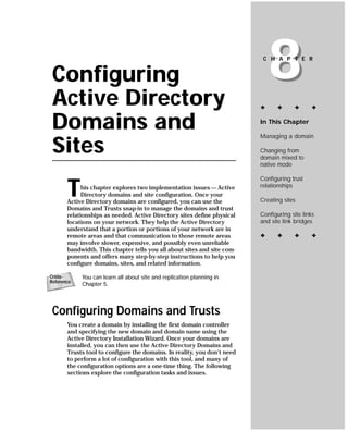 Configuring
 Active Directory
                                                                              8
                                                                           C H A P T E R




                                                                          ✦     ✦      ✦      ✦


 Domains and                                                              In This Chapter

                                                                          Managing a domain

 Sites                                                                    Changing from
                                                                          domain mixed to
                                                                          native mode

                                                                          Configuring trust

       T     his chapter explores two implementation issues — Active
             Directory domains and site configuration. Once your
       Active Directory domains are configured, you can use the
                                                                          relationships

                                                                          Creating sites
       Domains and Trusts snap-in to manage the domains and trust
       relationships as needed. Active Directory sites define physical    Configuring site links
       locations on your network. They help the Active Directory          and site link bridges
       understand that a portion or portions of your network are in
       remote areas and that communication to those remote areas          ✦     ✦      ✦      ✦
       may involve slower, expensive, and possibly even unreliable
       bandwidth. This chapter tells you all about sites and site com-
       ponents and offers many step-by-step instructions to help you
       configure domains, sites, and related information.

Cross-      You can learn all about site and replication planning in
Reference
            Chapter 5.




 Configuring Domains and Trusts
       You create a domain by installing the first domain controller
       and specifying the new domain and domain name using the
       Active Directory Installation Wizard. Once your domains are
       installed, you can then use the Active Directory Domains and
       Trusts tool to configure the domains. In reality, you don’t need
       to perform a lot of configuration with this tool, and many of
       the configuration options are a one-time thing. The following
       sections explore the configuration tasks and issues.
 