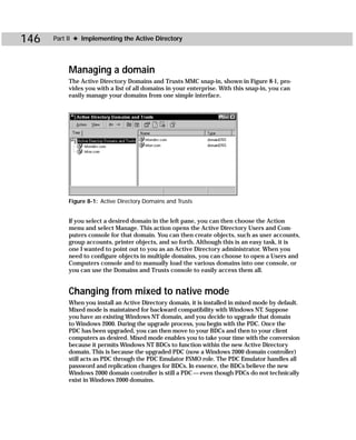 146   Part II ✦ Implementing the Active Directory




           Managing a domain
           The Active Directory Domains and Trusts MMC snap-in, shown in Figure 8-1, pro-
           vides you with a list of all domains in your enterprise. With this snap-in, you can
           easily manage your domains from one simple interface.




           Figure 8-1: Active Directory Domains and Trusts


           If you select a desired domain in the left pane, you can then choose the Action
           menu and select Manage. This action opens the Active Directory Users and Com-
           puters console for that domain. You can then create objects, such as user accounts,
           group accounts, printer objects, and so forth. Although this is an easy task, it is
           one I wanted to point out to you as an Active Directory administrator. When you
           need to configure objects in multiple domains, you can choose to open a Users and
           Computers console and to manually load the various domains into one console, or
           you can use the Domains and Trusts console to easily access them all.


           Changing from mixed to native mode
           When you install an Active Directory domain, it is installed in mixed mode by default.
           Mixed mode is maintained for backward compatibility with Windows NT. Suppose
           you have an existing Windows NT domain, and you decide to upgrade that domain
           to Windows 2000. During the upgrade process, you begin with the PDC. Once the
           PDC has been upgraded, you can then move to your BDCs and then to your client
           computers as desired. Mixed mode enables you to take your time with the conversion
           because it permits Windows NT BDCs to function within the new Active Directory
           domain. This is because the upgraded PDC (now a Windows 2000 domain controller)
           still acts as PDC through the PDC Emulator FSMO role. The PDC Emulator handles all
           password and replication changes for BDCs. In essence, the BDCs believe the new
           Windows 2000 domain controller is still a PDC — even though PDCs do not technically
           exist in Windows 2000 domains.
 