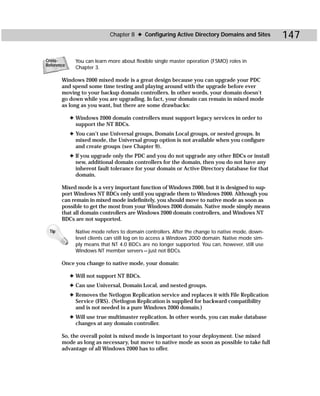 Chapter 8 ✦ Configuring Active Directory Domains and Sites           147

Cross-        You can learn more about flexible single master operation (FSMO) roles in
Reference
              Chapter 3.

       Windows 2000 mixed mode is a great design because you can upgrade your PDC
       and spend some time testing and playing around with the upgrade before ever
       moving to your backup domain controllers. In other words, your domain doesn’t
       go down while you are upgrading. In fact, your domain can remain in mixed mode
       as long as you want, but there are some drawbacks:

            ✦ Windows 2000 domain controllers must support legacy services in order to
              support the NT BDCs.
            ✦ You can’t use Universal groups, Domain Local groups, or nested groups. In
              mixed mode, the Universal group option is not available when you configure
              and create groups (see Chapter 9).
            ✦ If you upgrade only the PDC and you do not upgrade any other BDCs or install
              new, additional domain controllers for the domain, then you do not have any
              inherent fault tolerance for your domain or Active Directory database for that
              domain.

       Mixed mode is a very important function of Windows 2000, but it is designed to sup-
       port Windows NT BDCs only until you upgrade them to Windows 2000. Although you
       can remain in mixed mode indefinitely, you should move to native mode as soon as
       possible to get the most from your Windows 2000 domain. Native mode simply means
       that all domain controllers are Windows 2000 domain controllers, and Windows NT
       BDCs are not supported.

 Tip          Native mode refers to domain controllers. After the change to native mode, down-
              level clients can still log on to access a Windows 2000 domain. Native mode sim-
              ply means that NT 4.0 BDCs are no longer supported. You can, however, still use
              Windows NT member servers — just not BDCs.

       Once you change to native mode, your domain:

            ✦ Will not support NT BDCs.
            ✦ Can use Universal, Domain Local, and nested groups.
            ✦ Removes the Netlogon Replication service and replaces it with File Replication
              Service (FRS). (Netlogon Replication is supplied for backward compatibility
              and is not needed in a pure Windows 2000 domain.)
            ✦ Will use true multimaster replication. In other words, you can make database
              changes at any domain controller.

       So, the overall point is mixed mode is important to your deployment. Use mixed
       mode as long as necessary, but move to native mode as soon as possible to take full
       advantage of all Windows 2000 has to offer.
 