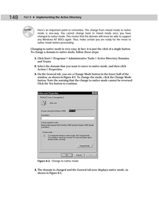 148   Part II ✦ Implementing the Active Directory



      Caution     Here’s an important point to remember. The change from mixed mode to native
                  mode is one-way. You cannot change back to mixed mode once you have
                  changed to native mode. This means that the domain will never be able to support
                  any Windows NT BDCs again. Thus, make certain you are ready for the move to
                  native mode before proceeding.

            Changing to native mode is very easy. In fact, it is just the click of a single button.
            To change a domain to native mode, follow these steps:

                1. Click Start ➪ Programs ➪ Administrative Tools ➪ Active Directory Domains
                   and Trusts.
                2. Select the domain that you want to move to native mode, and then click
                   Action ➪ Properties.
                3. On the General tab, you see a Change Mode button in the lower half of the
                   window, as shown in Figure 8-2. To change the mode, click the Change Mode
                   button. Note the warning that the change to native mode cannot be reversed.
                   Click the Yes button to continue.




                  Figure 8-2: Change to native mode


                4. The domain is changed and the General tab now displays native mode, as
                   shown in Figure 8-3.
 
