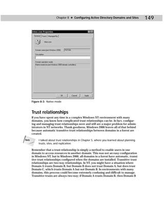 Chapter 8 ✦ Configuring Active Directory Domains and Sites            149




       Figure 8-3: Native mode



       Trust relationships
       If you have spent any time in a complex Windows NT environment with many
       domains, you know how complicated trust relationships can be. In fact, configur-
       ing and managing trust relationships were and still are a major problem for admin-
       istrators in NT networks. Thank goodness, Windows 2000 leaves all of that behind
       because automatic transitive trust relationships between domains in a forest are
       created.

Note        I talked about trust relationships in Chapter 5, where you learned about planning
            trusts, sites, and replication.

       Remember that a trust relationship is simply a method to enable users in one
       domain to access resources in another domain. This was not an easy configuration
       in Windows NT, but in Windows 2000, all domains in a forest have automatic, transi-
       tive trust relationships configured when the domains are installed. Transitive trust
       relationships are two-way relationships. In NT, you might have a situation where
       Domain A trusts Domain B, but Domain B does not trust Domain A, but does trust
       Domain C, which trusts Domain A but not Domain B. In environments with many
       domains, this process could become extremely confusing and difficult to manage.
       Transitive trusts are always two-way; if Domain A trusts Domain B, then Domain B
 