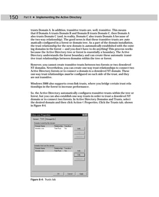 150   Part II ✦ Implementing the Active Directory



           trusts Domain A. In addition, transitive trusts are, well, transitive. This means
           that if Domain A trusts Domain B and Domain B trusts Domain C, then Domain A
           also trusts Domain C (and, in reality, Domain C also trusts Domain A because of
           the two-way relationship). The good news is that these transitive trusts are auto-
           matically configured in a forest or domain tree. As a part of the domain installation,
           the trust relationship for the new domain is automatically established with the exist-
           ing domains in the forest — and you don’t have to do anything! This process works
           because the Active Directory tree or forest is essentially a boundary. The Active
           Directory understands the forest boundary and can create these automatic transi-
           tive trust relationships between domains within the tree or forest.

           However, you cannot create transitive trusts between two forests or two downlevel
           NT domains. Nevertheless, you can create one-way trust relationships to connect two
           Active Directory forests or to connect a domain to a downlevel NT domain. These
           one-way trust relationships must be configured on each side of the trust, and they
           are not transitive.

           Windows 2000 also supports cross-link trusts, where you bridge certain trust rela-
           tionships in the forest to increase performance.

           So, the Active Directory automatically configures transitive trusts within the tree or
           forest, but you can also establish one-way trusts in order to trust a downlevel NT
           domain or to connect two forests. In Active Directory Domains and Trusts, select
           the desired domain and then click Action ➪ Properties. Click the Trusts tab, shown
           in Figure 8-4.




           Figure 8-4: Trusts tab
 