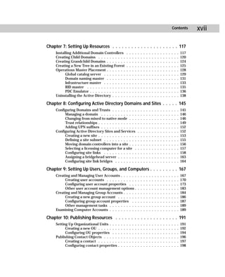 Contents          xvii

Chapter 7: Setting Up Resources . . . . . . . . . . . . . . . . . . . . . 117
     Installing Additional Domain Controllers             .   .   .   .   .   .   .   .   .   .   .   .   .   .   .   .   .   .   .   117
     Creating Child Domains . . . . . . . . . .           .   .   .   .   .   .   .   .   .   .   .   .   .   .   .   .   .   .   .   120
     Creating Grandchild Domains . . . . . . .            .   .   .   .   .   .   .   .   .   .   .   .   .   .   .   .   .   .   .   124
     Creating a New Tree in an Existing Forest            .   .   .   .   .   .   .   .   .   .   .   .   .   .   .   .   .   .   .   125
     Operations Master Placement . . . . . . .            .   .   .   .   .   .   .   .   .   .   .   .   .   .   .   .   .   .   .   128
           Global catalog server . . . . . . . .          .   .   .   .   .   .   .   .   .   .   .   .   .   .   .   .   .   .   .   129
           Domain naming master . . . . . . .             .   .   .   .   .   .   .   .   .   .   .   .   .   .   .   .   .   .   .   131
           Infrastructure master . . . . . . . .          .   .   .   .   .   .   .   .   .   .   .   .   .   .   .   .   .   .   .   133
           RID master . . . . . . . . . . . . . .         .   .   .   .   .   .   .   .   .   .   .   .   .   .   .   .   .   .   .   135
           PDC Emulator . . . . . . . . . . . . .         .   .   .   .   .   .   .   .   .   .   .   .   .   .   .   .   .   .   .   136
     Uninstalling the Active Directory . . . . .          .   .   .   .   .   .   .   .   .   .   .   .   .   .   .   .   .   .   .   138

Chapter 8: Configuring Active Directory Domains and Sites . . . . . 145
     Configuring Domains and Trusts . . . . . . . . .                     .   .   .   .   .   .   .   .   .   .   .   .   .   .   .   145
          Managing a domain . . . . . . . . . . . . .                     .   .   .   .   .   .   .   .   .   .   .   .   .   .   .   146
          Changing from mixed to native mode . . .                        .   .   .   .   .   .   .   .   .   .   .   .   .   .   .   146
          Trust relationships . . . . . . . . . . . . . .                 .   .   .   .   .   .   .   .   .   .   .   .   .   .   .   149
          Adding UPN suffixes . . . . . . . . . . . . .                   .   .   .   .   .   .   .   .   .   .   .   .   .   .   .   152
     Configuring Active Directory Sites and Services                      .   .   .   .   .   .   .   .   .   .   .   .   .   .   .   152
          Creating a new site . . . . . . . . . . . . . .                 .   .   .   .   .   .   .   .   .   .   .   .   .   .   .   153
          Defining a site subnet . . . . . . . . . . . .                  .   .   .   .   .   .   .   .   .   .   .   .   .   .   .   155
          Moving domain controllers into a site . . .                     .   .   .   .   .   .   .   .   .   .   .   .   .   .   .   156
          Selecting a licensing computer for a site .                     .   .   .   .   .   .   .   .   .   .   .   .   .   .   .   157
          Configuring site links . . . . . . . . . . . .                  .   .   .   .   .   .   .   .   .   .   .   .   .   .   .   158
          Assigning a bridgehead server . . . . . . .                     .   .   .   .   .   .   .   .   .   .   .   .   .   .   .   163
          Configuring site link bridges . . . . . . . .                   .   .   .   .   .   .   .   .   .   .   .   .   .   .   .   164

Chapter 9: Setting Up Users, Groups, and Computers . . . . . . . . . 167
     Creating and Managing User Accounts . . . . . .                      .   .   .   .   .   .   .   .   .   .   .   .   .   .   .   167
          Creating user accounts . . . . . . . . . . .                    .   .   .   .   .   .   .   .   .   .   .   .   .   .   .   170
          Configuring user account properties . . .                       .   .   .   .   .   .   .   .   .   .   .   .   .   .   .   173
          Other user account management options .                         .   .   .   .   .   .   .   .   .   .   .   .   .   .   .   183
     Creating and Managing Group Accounts . . . . .                       .   .   .   .   .   .   .   .   .   .   .   .   .   .   .   184
          Creating a new group account . . . . . . .                      .   .   .   .   .   .   .   .   .   .   .   .   .   .   .   186
          Configuring group account properties . .                        .   .   .   .   .   .   .   .   .   .   .   .   .   .   .   187
          Other management tasks . . . . . . . . . .                      .   .   .   .   .   .   .   .   .   .   .   .   .   .   .   189
     Examining Computer Accounts . . . . . . . . . .                      .   .   .   .   .   .   .   .   .   .   .   .   .   .   .   189

Chapter 10: Publishing Resources . . . . . . . . . . . . . . . . . . . . 191
     Setting Up Organizational Units . . .    .   .   .   .   .   .   .   .   .   .   .   .   .   .   .   .   .   .   .   .   .   .   191
           Creating a new OU . . . . . . .    .   .   .   .   .   .   .   .   .   .   .   .   .   .   .   .   .   .   .   .   .   .   192
           Configuring OU properties . .      .   .   .   .   .   .   .   .   .   .   .   .   .   .   .   .   .   .   .   .   .   .   194
     Publishing Contact Objects . . . . .     .   .   .   .   .   .   .   .   .   .   .   .   .   .   .   .   .   .   .   .   .   .   196
           Creating a contact . . . . . . .   .   .   .   .   .   .   .   .   .   .   .   .   .   .   .   .   .   .   .   .   .   .   197
           Configuring contact properties     .   .   .   .   .   .   .   .   .   .   .   .   .   .   .   .   .   .   .   .   .   .   198
 