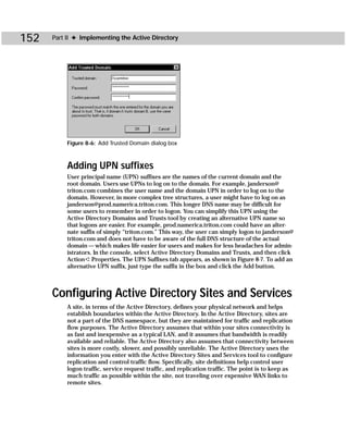 152   Part II ✦ Implementing the Active Directory




           Figure 8-6: Add Trusted Domain dialog box



           Adding UPN suffixes
           User principal name (UPN) suffixes are the names of the current domain and the
           root domain. Users use UPNs to log on to the domain. For example, janderson@
           triton.com combines the user name and the domain UPN in order to log on to the
           domain. However, in more complex tree structures, a user might have to log on as
           janderson@prod.namerica.triton.com. This longer DNS name may be difficult for
           some users to remember in order to logon. You can simplify this UPN using the
           Active Directory Domains and Trusts tool by creating an alternative UPN name so
           that logons are easier. For example, prod.namerica.triton.com could have an alter-
           nate suffix of simply “triton.com.” This way, the user can simply logon to janderson@
           triton.com and does not have to be aware of the full DNS structure of the actual
           domain — which makes life easier for users and makes for less headaches for admin-
           istrators. In the console, select Active Directory Domains and Trusts, and then click
           Action ➪ Properties. The UPN Suffixes tab appears, as shown in Figure 8-7. To add an
           alternative UPN suffix, just type the suffix in the box and click the Add button.



      Configuring Active Directory Sites and Services
           A site, in terms of the Active Directory, defines your physical network and helps
           establish boundaries within the Active Directory. In the Active Directory, sites are
           not a part of the DNS namespace, but they are maintained for traffic and replication
           flow purposes. The Active Directory assumes that within your sites connectivity is
           as fast and inexpensive as a typical LAN, and it assumes that bandwidth is readily
           available and reliable. The Active Directory also assumes that connectivity between
           sites is more costly, slower, and possibly unreliable. The Active Directory uses the
           information you enter with the Active Directory Sites and Services tool to configure
           replication and control traffic flow. Specifically, site definitions help control user
           logon traffic, service request traffic, and replication traffic. The point is to keep as
           much traffic as possible within the site, not traveling over expensive WAN links to
           remote sites.
 
