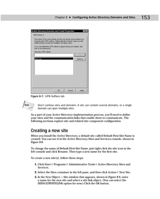 Chapter 8 ✦ Configuring Active Directory Domains and Sites            153




       Figure 8-7: UPN Suffixes tab


Note        Don’t confuse sites and domains. A site can contain several domains, or a single
            domain can span multiple sites.

       As a part of your Active Directory implementation process, you’ll need to define
       your sites and the communication links that enable them to communicate. The
       following sections explore site and related site component configuration.


       Creating a new site
       When you install the Active Directory, a default site called Default-First-Site-Name is
       created. You can see it in the Active Directory Sites and Services console, shown in
       Figure 8-8.

       To change the name of Default-First-Site-Name, just right-click the site icon in the
       left console and click Rename. Then type a new name for the first site.

       To create a new site(s), follow these steps:

          1. Click Start ➪ Programs ➪ Administrative Tools ➪ Active Directory Sites and
             Services.
          2. Select the Sites container in the left pane, and then click Action ➪ New Site.
          3. In the New Object — Site window that appears, shown in Figure 8-9, enter
             a name for the new site and select a site link object. (You can select the
             DEFAULTIPSITELINK option for now.) Click the OK button.
 