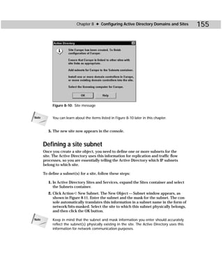 Chapter 8 ✦ Configuring Active Directory Domains and Sites               155




            Figure 8-10: Site message


Note        You can learn about the items listed in Figure 8-10 later in this chapter.


          5. The new site now appears in the console.


       Defining a site subnet
       Once you create a site object, you need to define one or more subnets for the
       site. The Active Directory uses this information for replication and traffic flow
       processes, so you are essentially telling the Active Directory which IP subnets
       belong to which site.

       To define a subnet(s) for a site, follow these steps:

          1. In Active Directory Sites and Services, expand the Sites container and select
             the Subnets container.
          2. Click Action ➪ New Subnet. The New Object — Subnet window appears, as
             shown in Figure 8-11. Enter the subnet and the mask for the subnet. The con-
             sole automatically translates this information in a subnet name in the form of
             network/bits-masked. Select the site to which this subnet physically belongs,
             and then click the OK button.

Note        Keep in mind that the subnet and mask information you enter should accurately
            reflect the subnet(s) physically existing in the site. The Active Directory uses this
            information for network communication purposes.
 