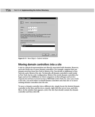 156   Part II ✦ Implementing the Active Directory




           Figure 8-11: New Object — Subnet window



           Moving domain controllers into a site
           A site is a physical representation not directly associated with domains. However,
           each site needs one or more domain controllers. For example, suppose that one
           domain stretches from New York to Mexico City. You decide to implement a New
           York site and a Mexico City site. Technically, all domain controllers could reside
           in New York, but in a site configuration, Mexico City needs domain controllers for
           logon and service fulfillment to client computers so that all logon and service
           requests do not have to travel across a WAN link to New York. So, once you create
           a new site, you need either to install domain controllers into that site or to move
           existing domain controllers into the site.

           To move a domain controller into a different site, simply locate the desired domain
           controller in the Sites and Services console, right-click the server icon, and click
           Move. In the window that appears, select the site that should contain the domain
           controller and then click OK.
 