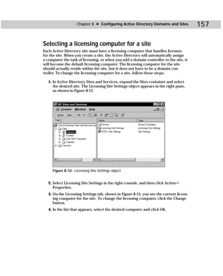 Chapter 8 ✦ Configuring Active Directory Domains and Sites           157

Selecting a licensing computer for a site
Each Active Directory site must have a licensing computer that handles licenses
for the site. When you create a site, the Active Directory will automatically assign
a computer the task of licensing, or when you add a domain controller to the site, it
will become the default licensing computer. The licensing computer for the site
should actually reside within the site, but it does not have to be a domain con-
troller. To change the licensing computer for a site, follow these steps:

   1. In Active Directory Sites and Services, expand the Sites container and select
      the desired site. The Licensing Site Settings object appears in the right pane,
      as shown in Figure 8-12.




     Figure 8-12: Licensing Site Settings object


   2. Select Licensing Site Settings in the right console, and then click Action ➪
      Properties.
   3. On the Licensing Settings tab, shown in Figure 8-13, you see the current licens-
      ing computer for the site. To change the licensing computer, click the Change
      button.
   4. In the list that appears, select the desired computer and click OK.
 