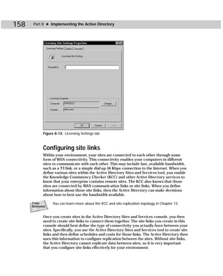158    Part II ✦ Implementing the Active Directory




             Figure 8-13: Licensing Settings tab



             Configuring site links
             Within your environment, your sites are connected to each other through some
             form of WAN connectivity. This connectivity enables your computers in different
             sites to communicate with each other. This may include fast, available bandwidth,
             such as a T3 link, or a simple dial-up 56 Kbps connection to the Internet. When you
             define various sites within the Active Directory Sites and Services tool, you enable
             the Knowledge Consistency Checker (KCC) and other Active Directory services to
             know that your enterprise contains remote sites. The KCC also knows that those
             sites are connected by WAN communication links or site links. When you define
             information about those site links, then the Active Directory can make decisions
             about how to best use the bandwidth available.

      Cross-      You can learn more about the KCC and site replication topology in Chapter 13.
      Reference


             Once you create sites in the Active Directory Sites and Services console, you then
             need to create site links to connect them together. The site links you create in this
             console should best define the type of connectivity you actually have between your
             sites. Specifically, you use the Active Directory Sites and Services tool to create site
             links and then define schedules and costs for those links. The Active Directory then
             uses this information to configure replication between the sites. Without site links,
             the Active Directory cannot replicate data between sites, so it is very important
             that you configure site links effectively for your environment.
 
