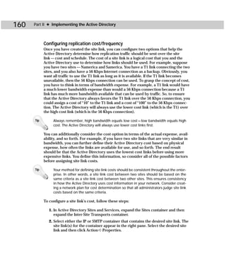 160   Part II ✦ Implementing the Active Directory



            Configuring replication cost/frequency
            Once you have created the site link, you can configure two options that help the
            Active Directory determine how replication traffic should be sent over the site
            link — cost and schedule. The cost of a site link is a logical cost that you and the
            Active Directory use to determine how links should be used. For example, suppose
            you have two sites — Namerica and Samerica. You have a T1 link connecting the two
            sites, and you also have a 56 Kbps Internet connection as a backup. Obviously, you
            want all traffic to use the T1 link as long as it is available. If the T1 link becomes
            unavailable, then the 56 Kbps connection can be used. To grasp the concept of cost,
            you have to think in terms of bandwidth expense. For example, a T1 link would have
            a much lower bandwidth expense than would a 56 Kbps connection because a T1
            link has much more bandwidth available that can be used by traffic. So, to ensure
            that the Active Directory always favors the T1 link over the 56 Kbps connection, you
            could assign a cost of “10” to the T1 link and a cost of “100” to the 56 Kbps connec-
            tion. The Active Directory will always use the lower cost link (which is the T1) over
            the high cost link (which is the 56 Kbps connection).

      Tip        Always remember, high bandwidth equals low cost — low bandwidth equals high
                 cost. The Active Directory will always use lower cost links first.

            You can additionally consider the cost option in terms of the actual expense, avail-
            ability, and so forth. For example, if you have two site links that are very similar in
            bandwidth, you can further define their Active Directory cost based on physical
            expense, how often the links are available for use, and so forth. The end result
            should be that the Active Directory uses the lowest cost links before using more
            expensive links. You define this information, so consider all of the possible factors
            before assigning site link costs.

      Tip        Your method for defining site link costs should be consistent throughout the enter-
                 prise. In other words, a site link cost between two sites should be based on the
                 same criteria as a site link cost between two other sites. This ensures consistency
                 in how the Active Directory uses cost information in your network. Consider creat-
                 ing a network plan for cost determination so that all administrators judge site link
                 costs based on the same criteria.

            To configure a site link’s cost, follow these steps:

               1. In Active Directory Sites and Services, expand the Sites container and then
                  expand the Inter-Site Transports container.
               2. Select either the IP or SMTP container that contains the desired site link. The
                  site link(s) for the container appear in the right pane. Select the desired site
                  link and then click Action ➪ Properties.
 