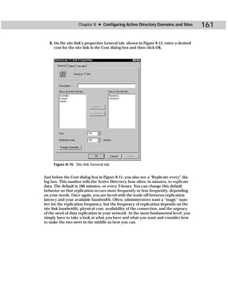 Chapter 8 ✦ Configuring Active Directory Domains and Sites           161

   3. On the site link’s properties General tab, shown in Figure 8-15, enter a desired
      cost for the site link in the Cost dialog box and then click OK.




     Figure 8-15: Site link General tab


Just below the Cost dialog box in Figure 8-15, you also see a “Replicate every” dia-
log box. This number tells the Active Directory how often, in minutes, to replicate
data. The default is 180 minutes, or every 3 hours. You can change this default
behavior so that replication occurs more frequently or less frequently, depending
on your needs. Once again, you are faced with the trade-off between replication
latency and your available bandwidth. Often, administrators want a “magic” num-
ber for the replication frequency, but the frequency of replication depends on the
site link bandwidth, physical cost, availability of the connection, and the urgency
of the need of data replication in your network. At the most fundamental level, you
simply have to take a look at what you have and what you want and consider how
to make the two meet in the middle as best you can.
 