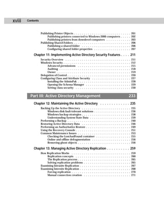xviii   Contents



                   Publishing Printer Objects . . . . . . . . . . . . . . . . . . . . . . .                                       .   .   .   .   .   201
                        Publishing printers connected to Windows 2000 computers                                                   .   .   .   .   .   202
                        Publishing printers from downlevel computers . . . . . . .                                                .   .   .   .   .   203
                   Publishing Shared Folders . . . . . . . . . . . . . . . . . . . . . . .                                        .   .   .   .   .   206
                        Publishing a shared folder . . . . . . . . . . . . . . . . . . .                                          .   .   .   .   .   206
                        Configuring shared folder properties . . . . . . . . . . . . .                                            .   .   .   .   .   207

            Chapter 11: Implementing Active Directory Security Features . . . . 211
                   Security Overview . . . . . . . . . . . . .            .   .   .   .   .   .   .   .   .   .   .   .   .   .   .   .   .   .   .   211
                   Windows Security . . . . . . . . . . . . . .           .   .   .   .   .   .   .   .   .   .   .   .   .   .   .   .   .   .   .   212
                        Advanced permissions . . . . . . .                .   .   .   .   .   .   .   .   .   .   .   .   .   .   .   .   .   .   .   215
                        Auditing . . . . . . . . . . . . . . . .          .   .   .   .   .   .   .   .   .   .   .   .   .   .   .   .   .   .   .   218
                        Owner . . . . . . . . . . . . . . . . .           .   .   .   .   .   .   .   .   .   .   .   .   .   .   .   .   .   .   .   219
                   Delegation of Control . . . . . . . . . . . .          .   .   .   .   .   .   .   .   .   .   .   .   .   .   .   .   .   .   .   220
                   Configuring Class and Attribute Security               .   .   .   .   .   .   .   .   .   .   .   .   .   .   .   .   .   .   .   227
                        Installing the AdminPak . . . . . . .             .   .   .   .   .   .   .   .   .   .   .   .   .   .   .   .   .   .   .   228
                        Opening the Schema Manager . . .                  .   .   .   .   .   .   .   .   .   .   .   .   .   .   .   .   .   .   .   229
                        Setting class security . . . . . . . .            .   .   .   .   .   .   .   .   .   .   .   .   .   .   .   .   .   .   .   230


          Part III: Active Directory Management                                                                                                   233
            Chapter 12: Maintaining the Active Directory . . . . . . . . . . . . . 235
                   Backing Up the Active Directory . . . . . . .                  .   .   .   .   .   .   .   .   .   .   .   .   .   .   .   .   .   235
                        Windows disk fault-tolerant solutions .                   .   .   .   .   .   .   .   .   .   .   .   .   .   .   .   .   .   236
                        Windows backup strategies . . . . . . .                   .   .   .   .   .   .   .   .   .   .   .   .   .   .   .   .   .   238
                        Understanding System State Data . . .                     .   .   .   .   .   .   .   .   .   .   .   .   .   .   .   .   .   239
                   Performing a Backup . . . . . . . . . . . . . .                .   .   .   .   .   .   .   .   .   .   .   .   .   .   .   .   .   240
                   Restoring Active Directory Data . . . . . . .                  .   .   .   .   .   .   .   .   .   .   .   .   .   .   .   .   .   246
                   Performing an Authoritative Restore . . . . .                  .   .   .   .   .   .   .   .   .   .   .   .   .   .   .   .   .   249
                   Using the Recovery Console . . . . . . . . . .                 .   .   .   .   .   .   .   .   .   .   .   .   .   .   .   .   .   251
                   Common Maintenance Issues . . . . . . . . .                    .   .   .   .   .   .   .   .   .   .   .   .   .   .   .   .   .   253
                        Checking the LostAndFound container                       .   .   .   .   .   .   .   .   .   .   .   .   .   .   .   .   .   255
                        Online and offline defragmentation . .                    .   .   .   .   .   .   .   .   .   .   .   .   .   .   .   .   .   256
                        Removing ghost objects . . . . . . . . .                  .   .   .   .   .   .   .   .   .   .   .   .   .   .   .   .   .   256

            Chapter 13: Managing Active Directory Replication . . . . . . . . . . 259
                   How Replication Works . . . . . .      .   .   .   .   .   .   .   .   .   .   .   .   .   .   .   .   .   .   .   .   .   .   .   259
                       Replication concepts . . . .       .   .   .   .   .   .   .   .   .   .   .   .   .   .   .   .   .   .   .   .   .   .   .   260
                       The Replication process . . .      .   .   .   .   .   .   .   .   .   .   .   .   .   .   .   .   .   .   .   .   .   .   .   265
                       Solving replication problems       .   .   .   .   .   .   .   .   .   .   .   .   .   .   .   .   .   .   .   .   .   .   .   265
                   Examining Intrasite Replication . .    .   .   .   .   .   .   .   .   .   .   .   .   .   .   .   .   .   .   .   .   .   .   .   267
                   Examining Intersite Replication . .    .   .   .   .   .   .   .   .   .   .   .   .   .   .   .   .   .   .   .   .   .   .   .   268
                       Forcing replication . . . . . .    .   .   .   .   .   .   .   .   .   .   .   .   .   .   .   .   .   .   .   .   .   .   .   270
                       Manual connection creation         .   .   .   .   .   .   .   .   .   .   .   .   .   .   .   .   .   .   .   .   .   .   .   271
 