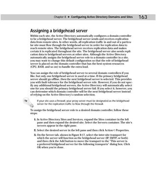 Chapter 8 ✦ Configuring Active Directory Domains and Sites              163

      Assigning a bridgehead server
      Within each site, the Active Directory automatically configures a domain controller
      to be a bridgehead server. The bridgehead server sends and receives replication
      data from remote sites. In other words, all replication traffic in and out of a particu-
      lar site must flow through the bridgehead server in order for replication data to
      reach remote sites. The bridgehead server receives replication data and makes
      certain it is replicated throughout the site. The bridgehead server also sends repli-
      cation data to bridgehead servers at other sites. Although the Active Directory
      automatically assigns the bridgehead server role to a domain controller in a site,
      you may want to change this default configuration so that the role of bridgehead
      server is placed on the domain controller that has the best system resources
      (CPU, RAM, and so on) to handle the extra load.

      You can assign the role of bridgehead server to several domain controllers if you
      like, but only one bridgehead server is used at a time. If the primary bridgehead
      server should go offline, then the next bridgehead server is selected. This provides
      you with fault tolerance for the bridgehead server role. However, if you do not spec-
      ify any additional bridgehead servers, the Active Directory will automatically select
      one for you should the primary bridgehead server fail. If you select it, however, you
      can determine which domain controller will be the next bridgehead server instead
      of relying on the Active Directory’s random selection.

Tip        If your site uses a firewall, your proxy server must be designated as the bridgehead
           server for the replication traffic to flow through the firewall.

      To assign the bridgehead server role to a desired domain controller, follow these
      steps:

         1. In Active Directory Sites and Services, expand the Sites container in the left
            pane and then expand the desired site. Select the Servers container. The site’s
            servers appear in the right pane.
         2. Select the desired server in the left pane and then click Action ➪ Properties.
         3. On the Server tab, shown in Figure 8-17, select the inter-site transport for
            which the server will function as the bridgehead server (IP, SMTP, or both)
            and then click the Add button to move the transport to the “This server is
            a preferred bridgehead server for the following transports” dialog box. Click
            OK when you’re done.
 