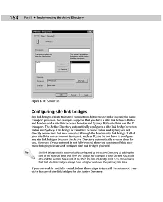 164   Part II ✦ Implementing the Active Directory




            Figure 8-17: Server tab



            Configuring site link bridges
            Site link bridges create transitive connections between site links that use the same
            transport protocol. For example, suppose that you have a site link between Dallas
            and London and a site link between London and Sydney. Both site links use the IP
            transport. The Active Directory automatically configures a site link bridge between
            Dallas and Sydney. This bridge is transitive because Dallas and Sydney are not
            directly connected, but are connected through the London site link bridge. If all of
            your site links use a common transport, such as IP, you do not have to configure
            any site link bridges because the Active Directory automatically creates them for
            you. However, if your network is not fully routed, then you can turn off this auto-
            matic bridging feature and configure site link bridges yourself.

      Tip        Site link bridge cost is automatically configured by the Active Directory by adding the
                 cost of the two site links that form the bridge. For example, if one site link has a cost
                 of 5 and the second has a cost of 10, then the site link bridge cost is 15. This ensures
                 that that site link bridges always have a higher cost over the primary site links.

            If your network is not fully routed, follow these steps to turn off the automatic tran-
            sitive feature of site link bridges for the Active Directory:
 