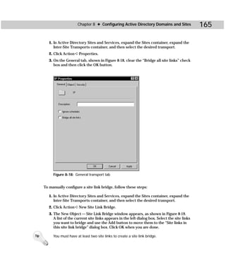 Chapter 8 ✦ Configuring Active Directory Domains and Sites                165

         1. In Active Directory Sites and Services, expand the Sites container, expand the
            Inter-Site Transports container, and then select the desired transport.
         2. Click Action ➪ Properties.
         3. On the General tab, shown in Figure 8-18, clear the “Bridge all site links” check
            box and then click the OK button.




           Figure 8-18: General transport tab


      To manually configure a site link bridge, follow these steps:

         1. In Active Directory Sites and Services, expand the Sites container, expand the
            Inter-Site Transports container, and then select the desired transport.
         2. Click Action ➪ New Site Link Bridge.
         3. The New Object — Site Link Bridge window appears, as shown in Figure 8-19.
            A list of the current site links appears in the left dialog box. Select the site links
            you want to bridge and use the Add button to move them to the “Site links in
            this site link bridge” dialog box. Click OK when you are done.

Tip        You must have at least two site links to create a site link bridge.
 