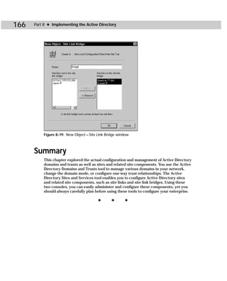 166   Part II ✦ Implementing the Active Directory




           Figure 8-19: New Object — Site Link Bridge window



      Summary
           This chapter explored the actual configuration and management of Active Directory
           domains and trusts as well as sites and related site components. You use the Active
           Directory Domains and Trusts tool to manage various domains in your network,
           change the domain mode, or configure one-way trust relationships. The Active
           Directory Sites and Services tool enables you to configure Active Directory sites
           and related site components, such as site links and site link bridges. Using these
           two consoles, you can easily administer and configure these components, yet you
           should always carefully plan before using these tools to configure your enterprise.

                                          ✦      ✦       ✦
 