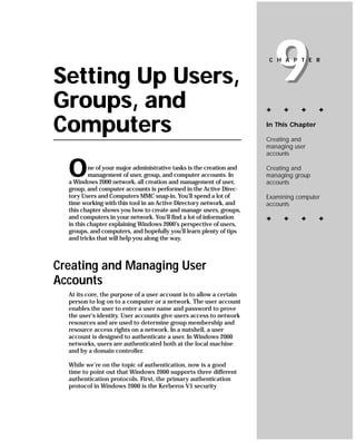 Setting Up Users,
Groups, and
                                                                          9
                                                                       C H A P T E R




                                                                      ✦    ✦     ✦      ✦


Computers                                                             In This Chapter

                                                                      Creating and
                                                                      managing user
                                                                      accounts


  O       ne of your major administrative tasks is the creation and
          management of user, group, and computer accounts. In
  a Windows 2000 network, all creation and management of user,
                                                                      Creating and
                                                                      managing group
                                                                      accounts
  group, and computer accounts is performed in the Active Direc-
  tory Users and Computers MMC snap-in. You’ll spend a lot of         Examining computer
  time working with this tool in an Active Directory network, and     accounts
  this chapter shows you how to create and manage users, groups,
  and computers in your network. You’ll find a lot of information     ✦    ✦     ✦      ✦
  in this chapter explaining Windows 2000’s perspective of users,
  groups, and computers, and hopefully you’ll learn plenty of tips
  and tricks that will help you along the way.



Creating and Managing User
Accounts
  At its core, the purpose of a user account is to allow a certain
  person to log on to a computer or a network. The user account
  enables the user to enter a user name and password to prove
  the user’s identity. User accounts give users access to network
  resources and are used to determine group membership and
  resource access rights on a network. In a nutshell, a user
  account is designed to authenticate a user. In Windows 2000
  networks, users are authenticated both at the local machine
  and by a domain controller.

  While we’re on the topic of authentication, now is a good
  time to point out that Windows 2000 supports three different
  authentication protocols. First, the primary authentication
  protocol in Windows 2000 is the Kerberos V5 security
 