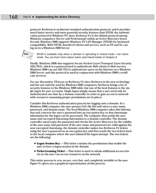 168   Part II ✦ Implementing the Active Directory



             protocol. Kerberos is an Internet standard authentication protocol, and it provides
             much faster service and more powerful security features than NTLM, the authenti-
             cation protocol in Windows NT, does. Kerberos V5 is the default protocol among
             Windows computers (Server and Professional) within an Active Directory forest.
             Second, Windows 2000 supports Windows NT LAN Manager (NTLM) for backward
             compatibility. With NTLM, downlevel clients and servers, such as NT and 9x, can
             log on to a Windows 2000 Server.

      Note        NTLM is available only when a domain is operating in mixed mode — not native
                  mode. You can learn more about native and mixed modes in Chapter 8.

             Finally, Windows 2000 also supports Secure Sockets Layer/Transport Layer Security
             (SSL/TLS), which is a protocol used to authenticate Web clients to Web servers.
             Windows 2000 can use SSL/TLS to authenticate users on the Internet on a Windows
             2000 Server, and this protocol is used in conjunction with Windows 2000’s certifi-
             cate services.

             For our discussion, I’ll focus on Kerberos V5 since Kerberos is the new technology
             and the one natively used by Windows 2000 computers. Kerberos brings a lot of
             security features to the Windows 2000 table, but one of the best features is the sin-
             gle logon for user accounts. Single logon simply means that a user need only be
             authenticated one time by a domain controller in order to gain access to network-
             wide resources (assuming proper permissions are in place).

             Consider this Kerberos authentication process for logging onto a domain. At a
             Windows 2000 computer, the user presses Ctrl+Alt+Del and enters a user name,
             password, and domain name. The local Windows 2000 computer takes this informa-
             tion and converts the user’s password into an encryption key so that timestamp
             information for the logon can be processed. The computer then sends the user
             name and encrypted timestamp information to a domain controller. The domain
             controller unencrypts the password and checks the Active Directory for the validity
             of the user name and password. If the user name and password are valid against the
             now encrypted timestamp, the domain controller makes two Kerberos V5 tickets
             using the user’s password as an encryption key and then sends the two tickets back
             to the local computer where the user initiated the logon attempt. The two tickets
             are the following:

                ✦ Logon Session Key — This ticket contains the permissions that enable the
                  user to have a logon session in the domain.
                ✦ Ticket-Granting Ticket — This ticket is used to obtain additional access tick-
                  ets so the user can access resources on the network.

             This entire process is very secure, very fast, and completely invisible to the user.
             Figure 9-1 gives you a graphical representation of this process.
 