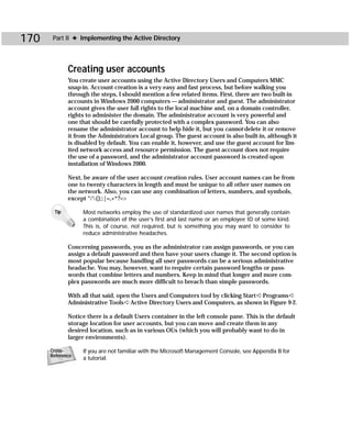 170    Part II ✦ Implementing the Active Directory




             Creating user accounts
             You create user accounts using the Active Directory Users and Computers MMC
             snap-in. Account creation is a very easy and fast process, but before walking you
             through the steps, I should mention a few related items. First, there are two built-in
             accounts in Windows 2000 computers — administrator and guest. The administrator
             account gives the user full rights to the local machine and, on a domain controller,
             rights to administer the domain. The administrator account is very powerful and
             one that should be carefully protected with a complex password. You can also
             rename the administrator account to help hide it, but you cannot delete it or remove
             it from the Administrators Local group. The guest account is also built-in, although it
             is disabled by default. You can enable it, however, and use the guest account for lim-
             ited network access and resource permission. The guest account does not require
             the use of a password, and the administrator account password is created upon
             installation of Windows 2000.

             Next, be aware of the user account creation rules. User account names can be from
             one to twenty characters in length and must be unique to all other user names on
             the network. Also, you can use any combination of letters, numbers, and symbols,
             except “/{};:|=,+*?<>

       Tip        Most networks employ the use of standardized user names that generally contain
                  a combination of the user’s first and last name or an employee ID of some kind.
                  This is, of course, not required, but is something you may want to consider to
                  reduce administrative headaches.

             Concerning passwords, you as the administrator can assign passwords, or you can
             assign a default password and then have your users change it. The second option is
             most popular because handling all user passwords can be a serious administrative
             headache. You may, however, want to require certain password lengths or pass-
             words that combine letters and numbers. Keep in mind that longer and more com-
             plex passwords are much more difficult to breach than simple passwords.

             With all that said, open the Users and Computers tool by clicking Start ➪ Programs ➪
             Administrative Tools ➪ Active Directory Users and Computers, as shown in Figure 9-2.

             Notice there is a default Users container in the left console pane. This is the default
             storage location for user accounts, but you can move and create them in any
             desired location, such as in various OUs (which you will probably want to do in
             larger environments).

      Cross-      If you are not familiar with the Microsoft Management Console, see Appendix B for
      Reference
                  a tutorial.
 
