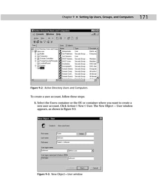 Chapter 9 ✦ Setting Up Users, Groups, and Computers        171




Figure 9-2: Active Directory Users and Computers


To create a user account, follow these steps:

   1. Select the Users container or the OU or container where you want to create a
      new user account. Click Action ➪ New ➪ User. The New Object — User window
      appears, as shown in Figure 9-3.




     Figure 9-3: New Object — User window
 