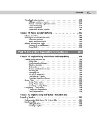Contents          xix

      Using Replication Monitor . . . . . . . . . .                .   .   .   .   .   .   .   .   .   .   .   .   .   .   .   .   .   .   274
           Adding a monitored server . . . . . .                   .   .   .   .   .   .   .   .   .   .   .   .   .   .   .   .   .   .   275
           Domain controller replication errors                    .   .   .   .   .   .   .   .   .   .   .   .   .   .   .   .   .   .   277
           Server monitoring . . . . . . . . . . .                 .   .   .   .   .   .   .   .   .   .   .   .   .   .   .   .   .   .   277
           Server properties . . . . . . . . . . . .               .   .   .   .   .   .   .   .   .   .   .   .   .   .   .   .   .   .   279
           Replication Monitor options . . . . .                   .   .   .   .   .   .   .   .   .   .   .   .   .   .   .   .   .   .   282

 Chapter 14: Active Directory Schema . . . . . . . . . . . . . . . . . . 285
      Schema Overview . . . . . . . . . .      .   .   .   .   .   .   .   .   .   .   .   .   .   .   .   .   .   .   .   .   .   .   .   285
      Planning for Schema Modification         .   .   .   .   .   .   .   .   .   .   .   .   .   .   .   .   .   .   .   .   .   .   .   288
           Protection process . . . . . .      .   .   .   .   .   .   .   .   .   .   .   .   .   .   .   .   .   .   .   .   .   .   .   289
           Issues with inheritance . . .       .   .   .   .   .   .   .   .   .   .   .   .   .   .   .   .   .   .   .   .   .   .   .   290
      Schema Modification Tools . . . .        .   .   .   .   .   .   .   .   .   .   .   .   .   .   .   .   .   .   .   .   .   .   .   290
           Using the Schema Manager .          .   .   .   .   .   .   .   .   .   .   .   .   .   .   .   .   .   .   .   .   .   .   .   290
           Using ADSI . . . . . . . . . . .    .   .   .   .   .   .   .   .   .   .   .   .   .   .   .   .   .   .   .   .   .   .   .   298


Part IV: Integrating Supporting Technologies                                                                                           301
 Chapter 15: Implementing IntelliMirror and Group Policy . . . . . . 303
      Understanding IntelliMirror . . . .      .   .   .   .   .   .   .   .   .   .   .   .   .   .   .   .   .   .   .   .   .   .   .   303
           Offline files . . . . . . . . . .   .   .   .   .   .   .   .   .   .   .   .   .   .   .   .   .   .   .   .   .   .   .   .   305
           Synchronization Manager . .         .   .   .   .   .   .   .   .   .   .   .   .   .   .   .   .   .   .   .   .   .   .   .   306
           Windows Installer . . . . . .       .   .   .   .   .   .   .   .   .   .   .   .   .   .   .   .   .   .   .   .   .   .   .   308
           Disk quotas . . . . . . . . . .     .   .   .   .   .   .   .   .   .   .   .   .   .   .   .   .   .   .   .   .   .   .   .   308
           Remote Installation Services        .   .   .   .   .   .   .   .   .   .   .   .   .   .   .   .   .   .   .   .   .   .   .   311
           Installing RIS . . . . . . . . .    .   .   .   .   .   .   .   .   .   .   .   .   .   .   .   .   .   .   .   .   .   .   .   312
           Setting up RIS . . . . . . . . .    .   .   .   .   .   .   .   .   .   .   .   .   .   .   .   .   .   .   .   .   .   .   .   312
           RIS server properties . . . .       .   .   .   .   .   .   .   .   .   .   .   .   .   .   .   .   .   .   .   .   .   .   .   314
           Prestaging RIS clients . . . .      .   .   .   .   .   .   .   .   .   .   .   .   .   .   .   .   .   .   .   .   .   .   .   316
           Creating a client boot floppy       .   .   .   .   .   .   .   .   .   .   .   .   .   .   .   .   .   .   .   .   .   .   .   317
      Group Policy . . . . . . . . . . . . .   .   .   .   .   .   .   .   .   .   .   .   .   .   .   .   .   .   .   .   .   .   .   .   318
           Group Policy basics . . . . .       .   .   .   .   .   .   .   .   .   .   .   .   .   .   .   .   .   .   .   .   .   .   .   318
           Group Policy objects . . . . .      .   .   .   .   .   .   .   .   .   .   .   .   .   .   .   .   .   .   .   .   .   .   .   320
           Accessing a Group Policy . .        .   .   .   .   .   .   .   .   .   .   .   .   .   .   .   .   .   .   .   .   .   .   .   320
      Configuring a Group Policy . . . .       .   .   .   .   .   .   .   .   .   .   .   .   .   .   .   .   .   .   .   .   .   .   .   324
           Computer Configuration . . .        .   .   .   .   .   .   .   .   .   .   .   .   .   .   .   .   .   .   .   .   .   .   .   324
           User Configuration . . . . . .      .   .   .   .   .   .   .   .   .   .   .   .   .   .   .   .   .   .   .   .   .   .   .   329

 Chapter 16: Implementing Distributed File System and
 Indexing Service . . . . . . . . . . . . . . . . . . . . . . . . . . . . . . . 331
      Understanding Distributed File System (Dfs)                      .   .   .   .   .   .   .   .   .   .   .   .   .   .   .   .   .   331
      Standalone Dfs . . . . . . . . . . . . . . . . .                 .   .   .   .   .   .   .   .   .   .   .   .   .   .   .   .   .   335
           Adding Dfs links . . . . . . . . . . . . .                  .   .   .   .   .   .   .   .   .   .   .   .   .   .   .   .   .   338
           Creating a replica . . . . . . . . . . . . .                .   .   .   .   .   .   .   .   .   .   .   .   .   .   .   .   .   339
 