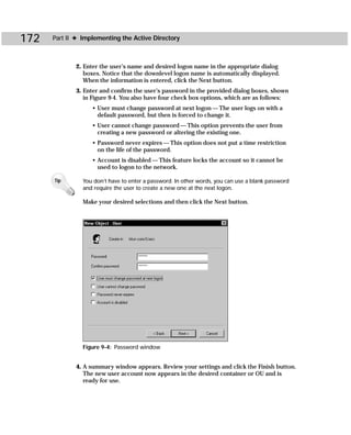 172   Part II ✦ Implementing the Active Directory



             2. Enter the user’s name and desired logon name in the appropriate dialog
                boxes. Notice that the downlevel logon name is automatically displayed.
                When the information is entered, click the Next button.
             3. Enter and confirm the user’s password in the provided dialog boxes, shown
                in Figure 9-4. You also have four check box options, which are as follows:
                   • User must change password at next logon — The user logs on with a
                     default password, but then is forced to change it.
                   • User cannot change password — This option prevents the user from
                     creating a new password or altering the existing one.
                   • Password never expires — This option does not put a time restriction
                     on the life of the password.
                   • Account is disabled — This feature locks the account so it cannot be
                     used to logon to the network.

      Tip       You don’t have to enter a password. In other words, you can use a blank password
                and require the user to create a new one at the next logon.

                Make your desired selections and then click the Next button.




                Figure 9-4: Password window


             4. A summary window appears. Review your settings and click the Finish button.
                The new user account now appears in the desired container or OU and is
                ready for use.
 