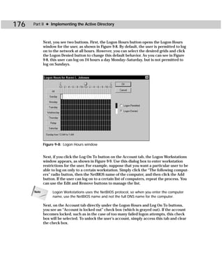 176   Part II ✦ Implementing the Active Directory



             Next, you see two buttons. First, the Logon Hours button opens the Logon Hours
             window for the user, as shown in Figure 9-8. By default, the user is permitted to log
             on to the network at all hours. However, you can select the desired grids and click
             the Logon Denied button to change this default behavior. As you can see in Figure
             9-8, this user can log on 24 hours a day Monday–Saturday, but is not permitted to
             log on Sundays.




             Figure 9-8: Logon Hours window


             Next, if you click the Log On To button on the Account tab, the Logon Workstations
             window appears, as shown in Figure 9-9. Use this dialog box to enter workstation
             restrictions for the user. For example, suppose that you want a particular user to be
             able to log on only to a certain workstation. Simply click the “The following comput-
             ers” radio button, then the NetBIOS name of the computer, and then click the Add
             button. If the user can log on to a certain list of computers, repeat the process. You
             can use the Edit and Remove buttons to manage the list.

      Note        Logon Workstations uses the NetBIOS protocol, so when you enter the computer
                  name, use the NetBIOS name and not the full DNS name for the computer.

             Next, on the Account tab directly under the Logon Hours and Log On To buttons,
             you see an “Account is locked out” check box (which is grayed out). If the account
             becomes locked, such as in the case of too many failed logon attempts, this check
             box will be selected. To unlock the user’s account, simply access this tab and clear
             the check box.
 
