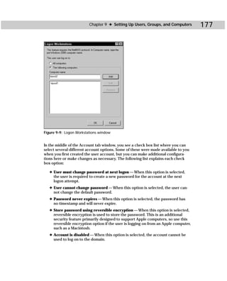 Chapter 9 ✦ Setting Up Users, Groups, and Computers          177




Figure 9-9: Logon Workstations window


In the middle of the Account tab window, you see a check box list where you can
select several different account options. Some of these were made available to you
when you first created the user account, but you can make additional configura-
tions here or make changes as necessary. The following list explains each check
box option:

   ✦ User must change password at next logon — When this option is selected,
     the user is required to create a new password for the account at the next
     logon attempt.
   ✦ User cannot change password — When this option is selected, the user can-
     not change the default password.
   ✦ Password never expires — When this option is selected, the password has
     no timestamp and will never expire.
   ✦ Store password using reversible encryption — When this option is selected,
     reversible encryption is used to store the password. This is an additional
     security feature primarily designed to support Apple computers, so use this
     reversible encryption option if the user is logging on from an Apple computer,
     such as a Macintosh.
   ✦ Account is disabled — When this option is selected, the account cannot be
     used to log on to the domain.
 