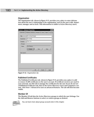 180    Part II ✦ Implementing the Active Directory



             Organization
             The Organization tab, shown in Figure 9-12, provides you a place to enter informa-
             tion about the user’s relationship to the organization, such as the user’s title, depart-
             ment, manager, and so forth. This information is visible to Active Directory users.




             Figure 9-12: Organization tab


             Published Certificates
             The Published Certificates tab, shown in Figure 9-13, provides you a place to add
             or remove X.509 certificates to the user’s account. If certificate services are used in
             your network, use this tab to manage the certificates for the user. If you do not see
             a Published Certificates tab, then in the Active Directory Users and Computers con-
             sole, click View ➪ Advanced to turn on advanced features. The tab will then become
             visible.

             Member Of
             The Member Of tab lists the Active Directory groups to which the user belongs. Use
             the Add and Remove buttons to select or remove groups as desired.

      Cross-      You can learn more about group accounts later in this chapter.
      Reference
 