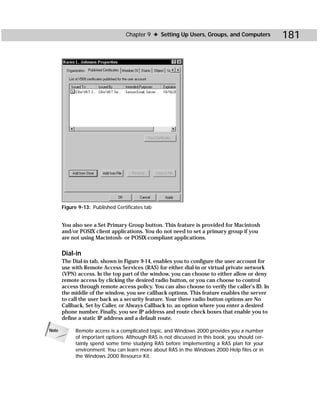 Chapter 9 ✦ Setting Up Users, Groups, and Computers           181




       Figure 9-13: Published Certificates tab


       You also see a Set Primary Group button. This feature is provided for Macintosh
       and/or POSIX client applications. You do not need to set a primary group if you
       are not using Macintosh- or POSIX-compliant applications.

       Dial-in
       The Dial-in tab, shown in Figure 9-14, enables you to configure the user account for
       use with Remote Access Services (RAS) for either dial-in or virtual private network
       (VPN) access. In the top part of the window, you can choose to either allow or deny
       remote access by clicking the desired radio button, or you can choose to control
       access through remote access policy. You can also choose to verify the caller’s ID. In
       the middle of the window, you see callback options. This feature enables the server
       to call the user back as a security feature. Your three radio button options are No
       Callback, Set by Caller, or Always Callback to, an option where you enter a desired
       phone number. Finally, you see IP address and route check boxes that enable you to
       define a static IP address and a default route.

Note        Remote access is a complicated topic, and Windows 2000 provides you a number
            of important options. Although RAS is not discussed in this book, you should cer-
            tainly spend some time studying RAS before implementing a RAS plan for your
            environment. You can learn more about RAS in the Windows 2000 Help files or in
            the Windows 2000 Resource Kit.
 