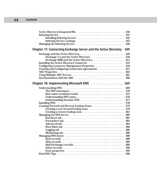 xx   Contents



                Active Directory Integrated Dfs .      .   .   .   .   .   .   .   .   .   .   .   .   .   .   .   .   .   .   .   .   .   .   .   .   340
                Indexing Service . . . . . . . . . .   .   .   .   .   .   .   .   .   .   .   .   .   .   .   .   .   .   .   .   .   .   .   .   .   341
                     Installing Indexing Service       .   .   .   .   .   .   .   .   .   .   .   .   .   .   .   .   .   .   .   .   .   .   .   .   342
                     Indexing Service catalogs .       .   .   .   .   .   .   .   .   .   .   .   .   .   .   .   .   .   .   .   .   .   .   .   .   343
                Managing the Indexing Service .        .   .   .   .   .   .   .   .   .   .   .   .   .   .   .   .   .   .   .   .   .   .   .   .   346

         Chapter 17: Connecting Exchange Server and the Active Directory 349
                Exchange and the Active Directory . . . . . . . . .                            .   .   .   .   .   .   .   .   .   .   .   .   .   .   349
                      Exchange 5.5 and the Active Directory . . .                              .   .   .   .   .   .   .   .   .   .   .   .   .   .   350
                      Exchange 2000 and the Active Directory . .                               .   .   .   .   .   .   .   .   .   .   .   .   .   .   351
                Installing the Active Directory Connector . . . . .                            .   .   .   .   .   .   .   .   .   .   .   .   .   .   353
                Configuring Connector Management Properties .                                  .   .   .   .   .   .   .   .   .   .   .   .   .   .   356
                Creating and Configuring Connection Agreements                                 .   .   .   .   .   .   .   .   .   .   .   .   .   .   357
                ADC Properties . . . . . . . . . . . . . . . . . . . .                         .   .   .   .   .   .   .   .   .   .   .   .   .   .   364
                Using Multiple ADC Servers . . . . . . . . . . . . .                           .   .   .   .   .   .   .   .   .   .   .   .   .   .   365
                Synchronizaton with the ADC . . . . . . . . . . . .                            .   .   .   .   .   .   .   .   .   .   .   .   .   .   366

         Chapter 18: Implementing Microsoft DNS . . . . . . . . . . . . . . . 369
                Understanding DNS . . . . . . . . . . . . . . . .                      .   .   .   .   .   .   .   .   .   .   .   .   .   .   .   .   369
                      The DNS namespace . . . . . . . . . . . .                        .   .   .   .   .   .   .   .   .   .   .   .   .   .   .   .   370
                      How name resolution works . . . . . . .                          .   .   .   .   .   .   .   .   .   .   .   .   .   .   .   .   372
                      Understanding DNS zones . . . . . . . . .                        .   .   .   .   .   .   .   .   .   .   .   .   .   .   .   .   376
                      Understanding Dynamic DNS . . . . . . .                          .   .   .   .   .   .   .   .   .   .   .   .   .   .   .   .   377
                Installing DNS . . . . . . . . . . . . . . . . . . .                   .   .   .   .   .   .   .   .   .   .   .   .   .   .   .   .   378
                Creating Forward and Reverse Lookup Zones                              .   .   .   .   .   .   .   .   .   .   .   .   .   .   .   .   379
                      Creating a new forward lookup zone . .                           .   .   .   .   .   .   .   .   .   .   .   .   .   .   .   .   379
                      Creating a reverse lookup zone . . . . . .                       .   .   .   .   .   .   .   .   .   .   .   .   .   .   .   .   381
                Managing the DNS Server . . . . . . . . . . . .                        .   .   .   .   .   .   .   .   .   .   .   .   .   .   .   .   382
                      Interfaces tab . . . . . . . . . . . . . . . .                   .   .   .   .   .   .   .   .   .   .   .   .   .   .   .   .   383
                      Forwarders tab . . . . . . . . . . . . . . .                     .   .   .   .   .   .   .   .   .   .   .   .   .   .   .   .   384
                      Advanced tab . . . . . . . . . . . . . . . .                     .   .   .   .   .   .   .   .   .   .   .   .   .   .   .   .   384
                      Root Hints tab . . . . . . . . . . . . . . .                     .   .   .   .   .   .   .   .   .   .   .   .   .   .   .   .   386
                      Logging tab . . . . . . . . . . . . . . . . .                    .   .   .   .   .   .   .   .   .   .   .   .   .   .   .   .   386
                      Monitoring tab . . . . . . . . . . . . . . .                     .   .   .   .   .   .   .   .   .   .   .   .   .   .   .   .   386
                Managing DNS Zones . . . . . . . . . . . . . . .                       .   .   .   .   .   .   .   .   .   .   .   .   .   .   .   .   388
                      Host records . . . . . . . . . . . . . . . .                     .   .   .   .   .   .   .   .   .   .   .   .   .   .   .   .   388
                      Alias records . . . . . . . . . . . . . . . .                    .   .   .   .   .   .   .   .   .   .   .   .   .   .   .   .   389
                      Mail Exchanger records . . . . . . . . . .                       .   .   .   .   .   .   .   .   .   .   .   .   .   .   .   .   389
                      Other records . . . . . . . . . . . . . . . .                    .   .   .   .   .   .   .   .   .   .   .   .   .   .   .   .   390
                      Zone properties . . . . . . . . . . . . . .                      .   .   .   .   .   .   .   .   .   .   .   .   .   .   .   .   392
                Final DNS Tips . . . . . . . . . . . . . . . . . . .                   .   .   .   .   .   .   .   .   .   .   .   .   .   .   .   .   396
 
