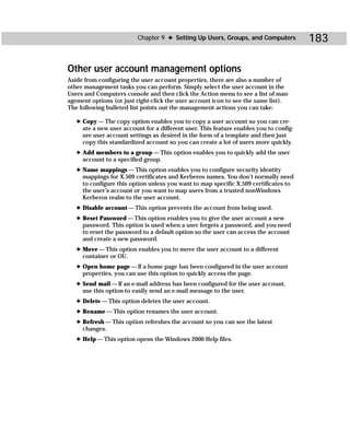 Chapter 9 ✦ Setting Up Users, Groups, and Computers           183

Other user account management options
Aside from configuring the user account properties, there are also a number of
other management tasks you can perform. Simply select the user account in the
Users and Computers console and then click the Action menu to see a list of man-
agement options (or just right-click the user account icon to see the same list).
The following bulleted list points out the management actions you can take:

   ✦ Copy — The copy option enables you to copy a user account so you can cre-
     ate a new user account for a different user. This feature enables you to config-
     ure user account settings as desired in the form of a template and then just
     copy this standardized account so you can create a lot of users more quickly.
   ✦ Add members to a group — This option enables you to quickly add the user
     account to a specified group.
   ✦ Name mappings — This option enables you to configure security identity
     mappings for X.509 certificates and Kerberos names. You don’t normally need
     to configure this option unless you want to map specific X.509 certificates to
     the user’s account or you want to map users from a trusted nonWindows
     Kerberos realm to the user account.
   ✦ Disable account — This option prevents the account from being used.
   ✦ Reset Password — This option enables you to give the user account a new
     password. This option is used when a user forgets a password, and you need
     to reset the password to a default option so the user can access the account
     and create a new password.
   ✦ Move — This option enables you to move the user account to a different
     container or OU.
   ✦ Open home page — If a home page has been configured in the user account
     properties, you can use this option to quickly access the page.
   ✦ Send mail — If an e-mail address has been configured for the user account,
     use this option to easily send an e-mail message to the user.
   ✦ Delete — This option deletes the user account.
   ✦ Rename — This option renames the user account.
   ✦ Refresh — This option refreshes the account so you can see the latest
     changes.
   ✦ Help — This option opens the Windows 2000 Help files.
 