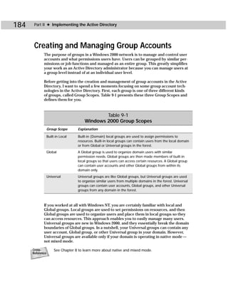 184    Part II ✦ Implementing the Active Directory




       Creating and Managing Group Accounts
             The purpose of groups in a Windows 2000 network is to manage and control user
             accounts and what permissions users have. Users can be grouped by similar per-
             missions or job functions and managed as an entire group. This greatly simplifies
             your work as an Active Directory administrator because you can manage users at
             a group level instead of at an individual user level.

             Before getting into the creation and management of group accounts in the Active
             Directory, I want to spend a few moments focusing on some group account tech-
             nologies in the Active Directory. First, each group is one of three different kinds
             of groups, called Group Scopes. Table 9-1 presents these three Group Scopes and
             defines them for you.



                                                Table 9-1
                                        Windows 2000 Group Scopes
                  Group Scope       Explanation

                  Built-in Local    Built-in (Domain) local groups are used to assign permissions to
                                    resources. Built-in local groups can contain users from the local domain
                                    or from Global or Universal groups in the forest.
                  Global            A Global group is used to organize domain users with similar
                                    permission needs. Global groups are then made members of built-in
                                    local groups so that users can access certain resources. A Global group
                                    can contain user accounts and other Global groups from within its
                                    domain only.
                  Universal         Universal groups are like Global groups, but Universal groups are used
                                    to organize similar users from multiple domains in the forest. Universal
                                    groups can contain user accounts, Global groups, and other Universal
                                    groups from any domain in the forest.



             If you worked at all with Windows NT, you are certainly familiar with local and
             Global groups. Local groups are used to set permissions on resources, and then
             Global groups are used to organize users and place them in local groups so they
             can access resources. This approach enables you to easily manage many users.
             Universal groups are new in Windows 2000, and they essentially break the domain
             boundaries of Global groups. In a nutshell, your Universal groups can contain any
             user account, Global group, or other Universal group in your domain. However,
             Universal groups are available only if your domain is operating in native mode —
             not mixed mode.

      Cross-           See Chapter 8 to learn more about native and mixed mode.
      Reference
 