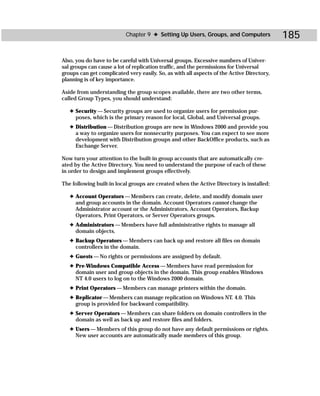 Chapter 9 ✦ Setting Up Users, Groups, and Computers             185

Also, you do have to be careful with Universal groups. Excessive numbers of Univer-
sal groups can cause a lot of replication traffic, and the permissions for Universal
groups can get complicated very easily. So, as with all aspects of the Active Directory,
planning is of key importance.

Aside from understanding the group scopes available, there are two other terms,
called Group Types, you should understand:

   ✦ Security — Security groups are used to organize users for permission pur-
     poses, which is the primary reason for local, Global, and Universal groups.
   ✦ Distribution — Distribution groups are new in Windows 2000 and provide you
     a way to organize users for nonsecurity purposes. You can expect to see more
     development with Distribution groups and other BackOffice products, such as
     Exchange Server.

Now turn your attention to the built-in group accounts that are automatically cre-
ated by the Active Directory. You need to understand the purpose of each of these
in order to design and implement groups effectively.

The following built-in local groups are created when the Active Directory is installed:

   ✦ Account Operators — Members can create, delete, and modify domain user
     and group accounts in the domain. Account Operators cannot change the
     Administrator account or the Administrators, Account Operators, Backup
     Operators, Print Operators, or Server Operators groups.
   ✦ Administrators — Members have full administrative rights to manage all
     domain objects.
   ✦ Backup Operators — Members can back up and restore all files on domain
     controllers in the domain.
   ✦ Guests — No rights or permissions are assigned by default.
   ✦ Pre-Windows Compatible Access — Members have read permission for
     domain user and group objects in the domain. This group enables Windows
     NT 4.0 users to log on to the Windows 2000 domain.
   ✦ Print Operators — Members can manage printers within the domain.
   ✦ Replicator — Members can manage replication on Windows NT. 4.0. This
     group is provided for backward compatibility.
   ✦ Server Operators — Members can share folders on domain controllers in the
     domain as well as back up and restore files and folders.
   ✦ Users — Members of this group do not have any default permissions or rights.
     New user accounts are automatically made members of this group.
 