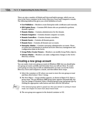 186   Part II ✦ Implementing the Active Directory



             There are also a number of Global and Universal built-in groups, which you can
             view in the Users container in the Active Directory Users and Computers console.
             The following bulleted list gives you a brief definition of each:

                ✦ Cert Publishers — Members create Enterprise-wide certificates and renewals.
                ✦ DNS Update Proxy — Contains DNS clients who are permitted to perform
                  dynamic updates.
                ✦ Domain Admins — Contains administrators for the domain.
                ✦ Domain Computers — Contains domain computer accounts.
                ✦ Domain Controllers — Contains domain controllers.
                ✦ Domain Guests — Contains all domain guests.
                ✦ Domain Users — Contains all domain user accounts.
                ✦ Enterprise Admins — Contains enterprise administrative accounts. These
                  accounts have permission to perform all Active Directory management and
                  configuration tasks in the forest.
                ✦ Group Policy Creator Owners — Members can modify Group Policy objects.
                ✦ Schema Admins — Members can make configuration changes to the Active
                  Directory schema.


             Creating a new group account
             You can easily create new group accounts in Windows 2000, but you should plan
             new group accounts carefully and determine how you will use them. To create
             a new group account, log on with an administrative account, access the Active
             Directory Users and Computers console, and then follow these steps:

               1. Select the container or OU where you want to store the new group account
                  and then click Action ➪ New ➪ Group.
               2. The New Object — Group window appears, as shown in Figure 9-15. Enter a
                  group name. The pre-Windows 2000 group name appears automatically, but
                  you can change it if desired. Select a desired group scope and group type by
                  clicking the appropriate radio button and then click the OK button.

      Note        If the Universal group option is grayed out, then your domain is running in mixed
                  mode. See Chapter 8 to learn more about mixed mode.

               3. The new group now appears in the desired container or OU.
 