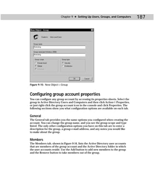 Chapter 9 ✦ Setting Up Users, Groups, and Computers          187




Figure 9-15: New Object — Group



Configuring group account properties
You can configure any group account by accessing its properties sheets. Select the
group in Active Directory Users and Computers and then click Action ➪ Properties,
or just right-click the group account icon in the console and click Properties. The
following sections show you what configuration options are available on each tab.

General
The General tab provides you the same options you configured when creating the
account. You can change the group name, and you see the group scope and type
listed. The only other configuration options you have on this tab are to enter a
description for the group, a group e-mail address, and any notes you would like
to make about the group.

Members
The Members tab, shown in Figure 9-16, lists the Active Directory user accounts
that are members of the group account and the Active Directory folder in which
the user accounts reside. Use the Add button to add new members to the group
and the Remove button to take members out of the group.
 
