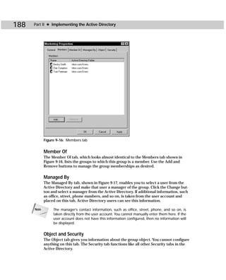 188   Part II ✦ Implementing the Active Directory




             Figure 9-16: Members tab


             Member Of
             The Member Of tab, which looks almost identical to the Members tab shown in
             Figure 9-16, lists the groups to which this group is a member. Use the Add and
             Remove buttons to manage the group memberships as desired.

             Managed By
             The Managed By tab, shown in Figure 9-17, enables you to select a user from the
             Active Directory and make that user a manager of the group. Click the Change but-
             ton and select a manager from the Active Directory. If additional information, such
             as office, street, phone numbers, and so on, is taken from the user account and
             placed on this tab, Active Directory users can see this information.

      Note        The manager’s contact information, such as office, street, phone, and so on, is
                  taken directly from the user account. You cannot manually enter them here. If the
                  user account does not have this information configured, then no information will
                  be displayed.


             Object and Security
             The Object tab gives you information about the group object. You cannot configure
             anything on this tab. The Security tab functions like all other Security tabs in the
             Active Directory.
 