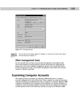 Chapter 9 ✦ Setting Up Users, Groups, and Computers        189




       Figure 9-17: Managed By tab


Cross-      You can learn more about objects in Chapter 14, and you can learn more about
Reference
            the Security tab in Chapter 11.


       Other management tasks
       As you can with user accounts, you can select the group account object in the
       Users and Computers console and then click the Action menu or right-click the
       group icon to see other available management options. You can use this feature
       to move the group account, send e-mail to the group account, delete the account,
       rename it, refresh, or get help.



 Examining Computer Accounts
       All computers that are members of a Windows 2000 domain have a computer
       account configured in the Active Directory. These computer accounts are automati-
       cally generated when an administrator joins a computer to a domain. Windows 2000
       computers and Windows NT computers can be members of a domain. Windows 9x
       computers cannot be domain members because they do not support the advanced
       security features of the Active Directory, but they can log on to a Windows 2000
 
