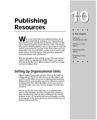 Publishing
Resources
                                                                       10
                                                                        C H A P T E R




                                                                       ✦     ✦      ✦       ✦

                                                                       In This Chapter



  W          ith a new Active Directory implementation, one of
             your initial jobs is setting up your Organizational
  Unit (OU) structure and all of the resources you plan on offer-
                                                                       Setting up
                                                                       Organizational Units

                                                                       Setting up contact
  ing to clients through the Active Directory. After a lot of plan-
                                                                       objects
  ning and the initial installation, now is a great time to stop and
  remind yourself that the purpose of the Active Directory is to
  bring unity to the network and to enable users to more easily        Publishing printer
  locate and use network objects. This goal alone makes the            objects
  work environment more productive.
                                                                       Publishing shared
  With that thought in mind, setting up your OUs and resource          folders
  objects will be an ongoing task. In this chapter, you explore
  all of the Active Directory object resources and how to imple-       ✦     ✦      ✦       ✦
  ment and configure them.



Setting Up Organizational Units
  I like to think of Organizational Units (OUs) as file folders in
  a filing cabinet. The Active Directory is the file cabinet, and
  each OU, or file folder, serves as an organizational boundary.
  Within each OU, you can place any Active Directory resource,
  including other OUs. Like a file folder, an OU does not have
  any functionality on its own, but it is designed to hold other
  resources.

  OUs are used in the Active Directory as an administrative
  and security boundary, as well as a Group Policy boundary.
  They can effectively take the place of Windows NT resource
  domains. In fact, NT networks with several domains can effec-
  tively upgrade to the Active Directory model and become one
  domain with several OUs.
 