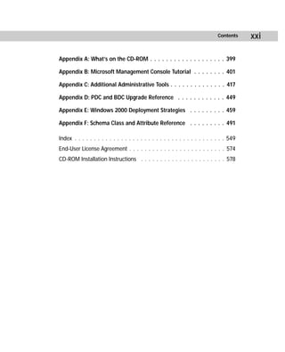 Contents    xxi

Appendix A: What’s on the CD-ROM . . . . . . . . . . . . . . . . . . . 399

Appendix B: Microsoft Management Console Tutorial . . . . . . . . 401

Appendix C: Additional Administrative Tools . . . . . . . . . . . . . . 417

Appendix D: PDC and BDC Upgrade Reference . . . . . . . . . . . . 449

Appendix E: Windows 2000 Deployment Strategies . . . . . . . . . 459

Appendix F: Schema Class and Attribute Reference . . . . . . . . . 491

Index . . . . . . . . . . . . . . . . . . . . . . . . . . . . . . . . . . . . . . . 549
End-User License Agreement . . . . . . . . . . . . . . . . . . . . . . . . . 574
CD-ROM Installation Instructions . . . . . . . . . . . . . . . . . . . . . . 578
 