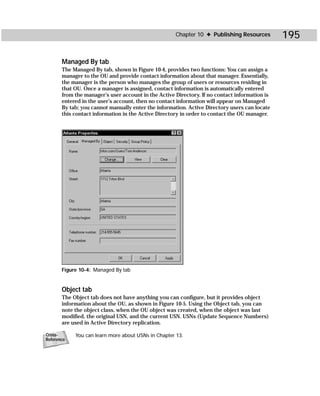 Chapter 10 ✦ Publishing Resources         195

       Managed By tab
       The Managed By tab, shown in Figure 10-4, provides two functions: You can assign a
       manager to the OU and provide contact information about that manager. Essentially,
       the manager is the person who manages the group of users or resources residing in
       that OU. Once a manager is assigned, contact information is automatically entered
       from the manager’s user account in the Active Directory. If no contact information is
       entered in the user’s account, then no contact information will appear on Managed
       By tab; you cannot manually enter the information. Active Directory users can locate
       this contact information in the Active Directory in order to contact the OU manager.




       Figure 10-4: Managed By tab


       Object tab
       The Object tab does not have anything you can configure, but it provides object
       information about the OU, as shown in Figure 10-5. Using the Object tab, you can
       note the object class, when the OU object was created, when the object was last
       modified, the original USN, and the current USN. USNs (Update Sequence Numbers)
       are used in Active Directory replication.

Cross-      You can learn more about USNs in Chapter 13.
Reference
 