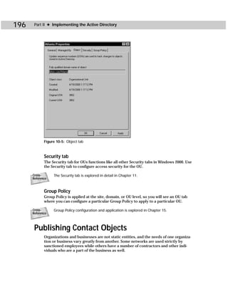 196    Part II ✦ Implementing the Active Directory




             Figure 10-5: Object tab



             Security tab
             The Security tab for OUs functions like all other Security tabs in Windows 2000. Use
             the Security tab to configure access security for the OU.

      Cross-      The Security tab is explored in detail in Chapter 11.
      Reference



             Group Policy
             Group Policy is applied at the site, domain, or OU level, so you will see an OU tab
             where you can configure a particular Group Policy to apply to a particular OU.

      Cross-      Group Policy configuration and application is explored in Chapter 15.
      Reference



       Publishing Contact Objects
             Organizations and businesses are not static entities, and the needs of one organiza-
             tion or business vary greatly from another. Some networks are used strictly by
             sanctioned employees while others have a number of contractors and other indi-
             viduals who are a part of the business as well.
 