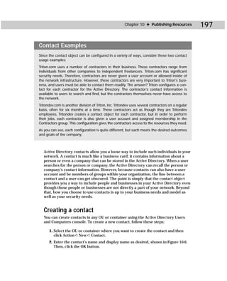 Chapter 10 ✦ Publishing Resources           197

Contact Examples
Since the contact object can be configured in a variety of ways, consider these two contact
usage examples:
Triton.com uses a number of contractors in their business. These contractors range from
individuals from other companies to independent freelancers. Triton.com has significant
security needs. Therefore, contractors are never given a user account or allowed inside of
the network infrastructure. However, these contractors are very important to Triton’s busi-
ness, and users must be able to contact them readily. The answer? Triton configures a con-
tact for each contractor for the Active Directory. The contractor’s contact information is
available to users to search and find, but the contractors themselves never have access to
the network.
Tritondev.com is another division of Triton, Inc. Tritondev uses several contractors on a regular
basis, often for six months at a time. These contractors act as though they are Tritondev
employees. Tritondev creates a contact object for each contractor, but in order to perform
their jobs, each contractor is also given a user account and assigned membership in the
Contractors group. This configuration gives the contractors access to the resources they need.
As you can see, each configuration is quite different, but each meets the desired outcomes
and goals of the company.



   Active Directory contacts allow you a loose way to include such individuals in your
   network. A contact is much like a business card; it contains information about a
   person or even a company that can be stored in the Active Directory. When a user
   searches for the person or company, the Active Directory can recall the person or
   company’s contact information. However, because contacts can also have a user
   account and be members of groups within your organization, the line between a
   contact and a user can get obscured. The point is simply that the contact object
   provides you a way to include people and businesses in your Active Directory even
   though those people or businesses are not directly a part of your network. Beyond
   that, how you choose to use contacts is up to your business needs and model as
   well as your security needs.


   Creating a contact
   You can create contacts in any OU or container using the Active Directory Users
   and Computers console. To create a new contact, follow these steps:

      1. Select the OU or container where you want to create the contact and then
         click Action ➪ New ➪ Contact.
      2. Enter the contact’s name and display name as desired, shown in Figure 10-6.
         Then, click the OK button.
 