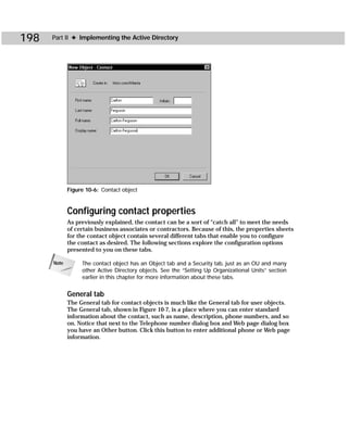 198   Part II ✦ Implementing the Active Directory




             Figure 10-6: Contact object



             Configuring contact properties
             As previously explained, the contact can be a sort of “catch all” to meet the needs
             of certain business associates or contractors. Because of this, the properties sheets
             for the contact object contain several different tabs that enable you to configure
             the contact as desired. The following sections explore the configuration options
             presented to you on these tabs.

      Note        The contact object has an Object tab and a Security tab, just as an OU and many
                  other Active Directory objects. See the “Setting Up Organizational Units” section
                  earlier in this chapter for more information about these tabs.


             General tab
             The General tab for contact objects is much like the General tab for user objects.
             The General tab, shown in Figure 10-7, is a place where you can enter standard
             information about the contact, such as name, description, phone numbers, and so
             on. Notice that next to the Telephone number dialog box and Web page dialog box
             you have an Other button. Click this button to enter additional phone or Web page
             information.
 