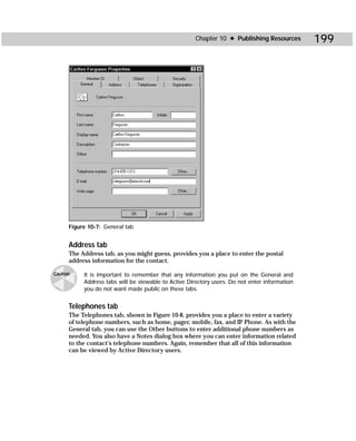Chapter 10 ✦ Publishing Resources        199




      Figure 10-7: General tab


      Address tab
      The Address tab, as you might guess, provides you a place to enter the postal
      address information for the contact.

Caution    It is important to remember that any information you put on the General and
           Address tabs will be viewable to Active Directory users. Do not enter information
           you do not want made public on these tabs.


      Telephones tab
      The Telephones tab, shown in Figure 10-8, provides you a place to enter a variety
      of telephone numbers, such as home, pager, mobile, fax, and IP Phone. As with the
      General tab, you can use the Other buttons to enter additional phone numbers as
      needed. You also have a Notes dialog box where you can enter information related
      to the contact’s telephone numbers. Again, remember that all of this information
      can be viewed by Active Directory users.
 