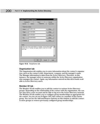 200   Part II ✦ Implementing the Active Directory




           Figure 10-8: Telephones tab


           Organization tab
           The Organization tab enables you to enter information about the contact’s organiza-
           tion, such as the contact’s title, department, company, and the manager’s name.
           The Manager information is taken from the Active Directory. Therefore, in this
           instance, the manager refers to someone within the Active Directory organization
           who manages the contact. Again, any information entered on this tab is made avail-
           able to Active Directory users.

           Member Of tab
           The Member Of tab enables you to add the contact to various Active Directory
           groups. Depending on the relationship of the contact with the organization, the con-
           tact may have a user account and be able to log on to the Active Directory network.
           The Member Of tab enables you to configure group memberships as appropriate for
           the contact. As you can see in Figure 10-9, this contact is a member of the Guests
           group. You can use the Add and Remove buttons on this window to add the contact
           to more groups or remove previously configured group memberships.
 