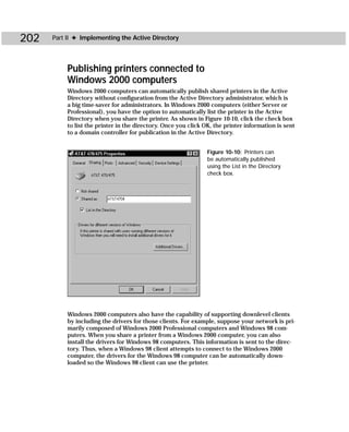 202   Part II ✦ Implementing the Active Directory




           Publishing printers connected to
           Windows 2000 computers
           Windows 2000 computers can automatically publish shared printers in the Active
           Directory without configuration from the Active Directory administrator, which is
           a big time-saver for administrators. In Windows 2000 computers (either Server or
           Professional), you have the option to automatically list the printer in the Active
           Directory when you share the printer. As shown in Figure 10-10, click the check box
           to list the printer in the directory. Once you click OK, the printer information is sent
           to a domain controller for publication in the Active Directory.


                                                                 Figure 10-10: Printers can
                                                                 be automatically published
                                                                 using the List in the Directory
                                                                 check box.




           Windows 2000 computers also have the capability of supporting downlevel clients
           by including the drivers for those clients. For example, suppose your network is pri-
           marily composed of Windows 2000 Professional computers and Windows 98 com-
           puters. When you share a printer from a Windows 2000 computer, you can also
           install the drivers for Windows 98 computers. This information is sent to the direc-
           tory. Thus, when a Windows 98 client attempts to connect to the Windows 2000
           computer, the drivers for the Windows 98 computer can be automatically down-
           loaded so the Windows 98 client can use the printer.
 