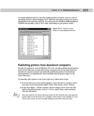 Chapter 10 ✦ Publishing Resources              203

       To install additional drivers, click the Additional Drivers button. You see a list of
       operating systems, shown in Figure 10-11. Click the operating systems you want to
       install drivers for and then click OK. You will need your Windows 2000 installation
       CD-ROM and possibly a driver CD or disk, depending on your printer model.


                                                               Figure 10-11: Click the check
                                                               boxes to install additional drivers.




       Publishing printers from downlevel computers
       Downlevel computers, such as Windows NT or 9x, can also publish shared printers
       in the Active Directory so that other users can locate and access them; however,
       downlevel computers cannot automatically publish the printer. For downlevel
       shared printers, an administrator must manually add the printer object to the
       Active Directory.

       To manually add a printer to the Active Directory, follow these steps:

          1. In Active Directory Users and Computers, select the OU or container where
             you want to store the printer object. Then, click Action ➪ New ➪ Printer.
          2. In the New Object — Printer window, shown in Figure 10-12, enter the UNC
             path to the shared printer, such as server_nameshare_name and then
             click the OK button.

Note        Once you click OK, the Active Directory checks for the network share and adds the
            printer object to the directory if it is available. If the printer is not available or is not
            shared, you receive an error message telling you the printer does not exist.
 